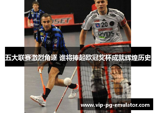 五大联赛激烈角逐 谁将捧起欧冠奖杯成就辉煌历史