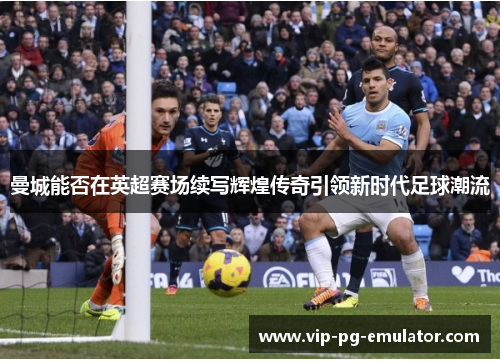 曼城能否在英超赛场续写辉煌传奇引领新时代足球潮流
