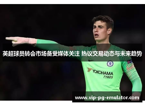 英超球员转会市场备受媒体关注 热议交易动态与未来趋势
