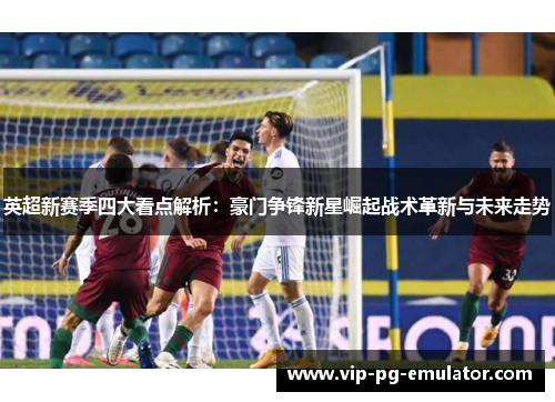 英超新赛季四大看点解析：豪门争锋新星崛起战术革新与未来走势