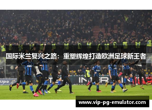 国际米兰复兴之路：重塑辉煌打造欧洲足球新王者
