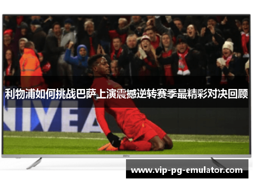 利物浦如何挑战巴萨上演震撼逆转赛季最精彩对决回顾