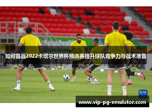 如何备战2022卡塔尔世界杯预选赛提升球队竞争力与战术准备