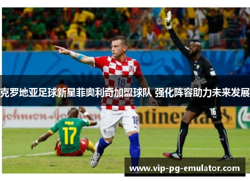 克罗地亚足球新星菲奥利奇加盟球队 强化阵容助力未来发展