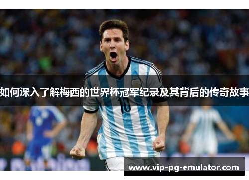 如何深入了解梅西的世界杯冠军纪录及其背后的传奇故事