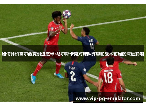 如何评价雷尔西克引进杰米·马尔斯卡克对球队阵容和战术布局的深远影响 如何评价雷尔西克引进杰米·马尔斯卡克对球队阵容和战术布局的深远影响