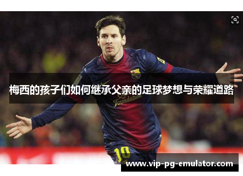 梅西的孩子们如何继承父亲的足球梦想与荣耀道路