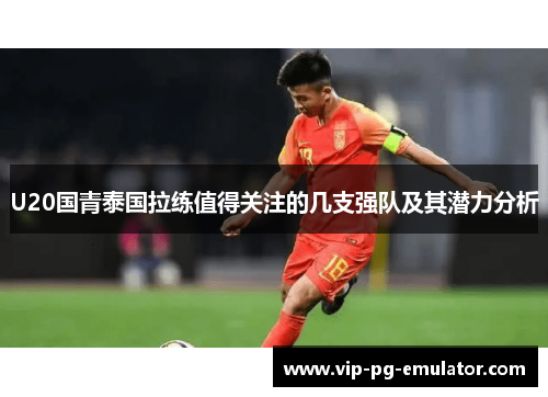 U20国青泰国拉练值得关注的几支强队及其潜力分析