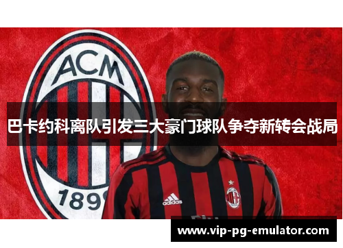 巴卡约科离队引发三大豪门球队争夺新转会战局