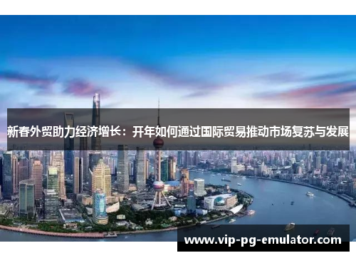 新春外贸助力经济增长：开年如何通过国际贸易推动市场复苏与发展