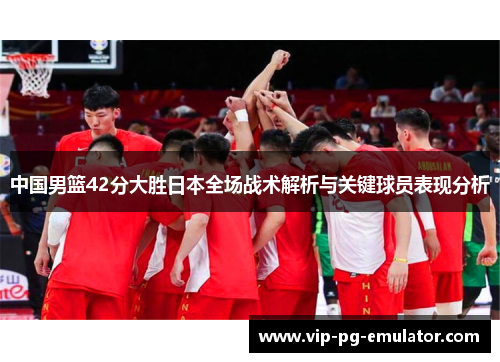 中国男篮42分大胜日本全场战术解析与关键球员表现分析