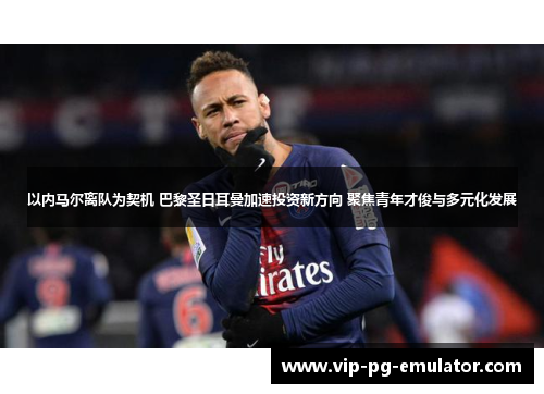 以内马尔离队为契机 巴黎圣日耳曼加速投资新方向 聚焦青年才俊与多元化发展