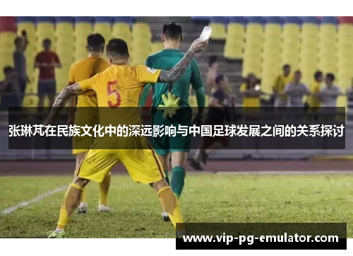 张琳芃在民族文化中的深远影响与中国足球发展之间的关系探讨
