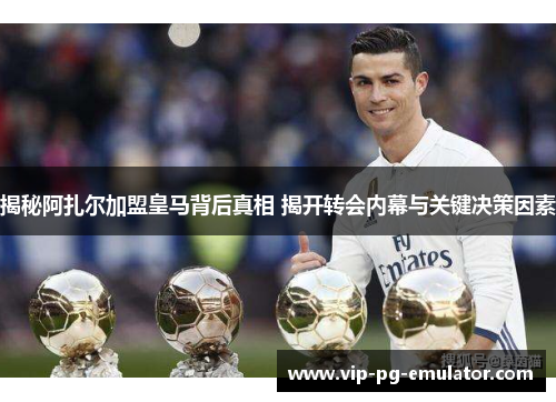 揭秘阿扎尔加盟皇马背后真相 揭开转会内幕与关键决策因素