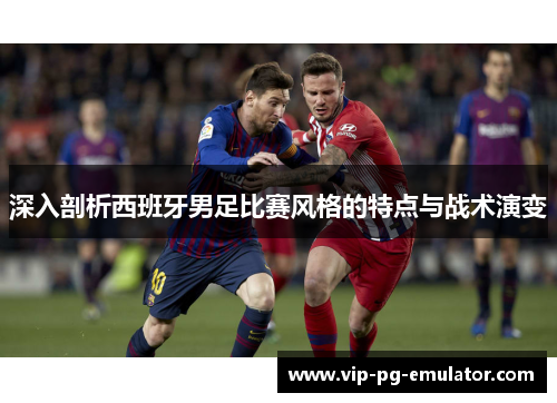 深入剖析西班牙男足比赛风格的特点与战术演变