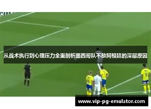 从战术执行到心理压力全面剖析墨西哥队不敌阿根廷的深层原因