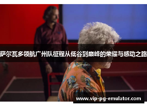 萨尔瓦多领航广州队征程从低谷到巅峰的荣耀与感动之路