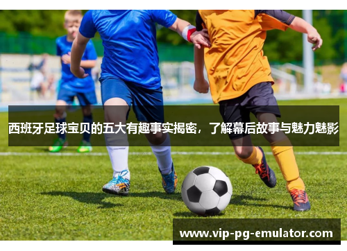 西班牙足球宝贝的五大有趣事实揭密，了解幕后故事与魅力魅影