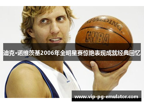迪克·诺维茨基2006年全明星赛惊艳表现成就经典回忆