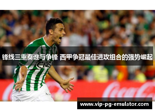 锋线三重奏谁与争锋 西甲争冠最佳进攻组合的强势崛起 锋线三重奏谁与争锋 西甲争冠最佳进攻组合的强势崛起