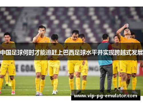 中国足球何时才能追赶上巴西足球水平并实现跨越式发展
