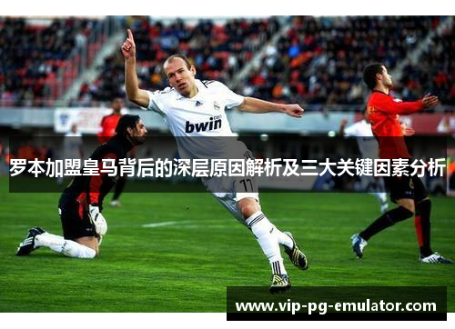 罗本加盟皇马背后的深层原因解析及三大关键因素分析
