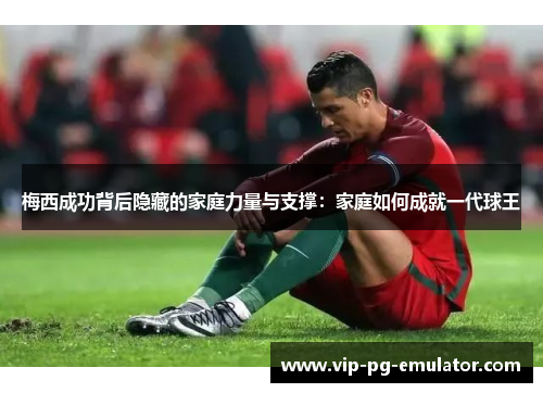 梅西成功背后隐藏的家庭力量与支撑：家庭如何成就一代球王