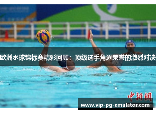 欧洲水球锦标赛精彩回顾：顶级选手角逐荣誉的激烈对决
