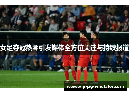 女足夺冠热潮引发媒体全方位关注与持续报道