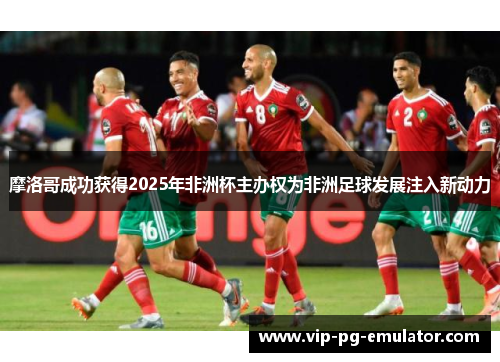摩洛哥成功获得2025年非洲杯主办权为非洲足球发展注入新动力