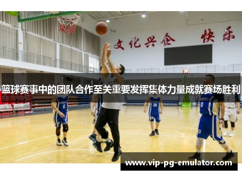 篮球赛事中的团队合作至关重要发挥集体力量成就赛场胜利
