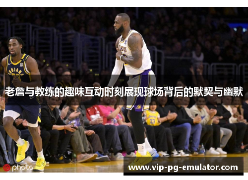 老詹与教练的趣味互动时刻展现球场背后的默契与幽默