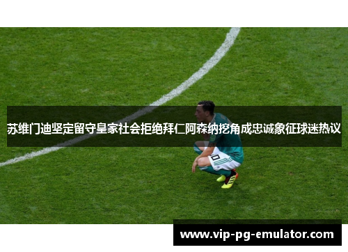 苏维门迪坚定留守皇家社会拒绝拜仁阿森纳挖角成忠诚象征球迷热议